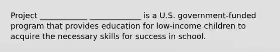 Project ____________ _____________ is a U.S. government-funded program that provides education for low-income children to acquire the necessary skills for success in school.