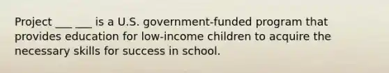 Project ___ ___ is a U.S. government-funded program that provides education for low-income children to acquire the necessary skills for success in school.