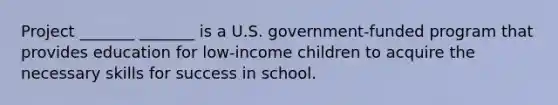 Project _______ _______ is a U.S. government-funded program that provides education for low-income children to acquire the necessary skills for success in school.