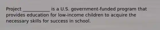 Project ____________ is a U.S. government-funded program that provides education for low-income children to acquire the necessary skills for success in school.