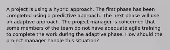 A project is using a hybrid approach. The first phase has been completed using a predictive approach. The next phase will use an adaptive approach. The project manager is concerned that some members of the team do not have adequate agile training to complete the work during the adaptive phase. How should the project manager handle this situation?