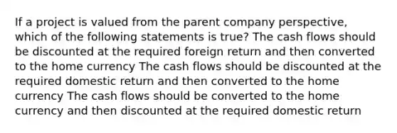 If a project is valued from the parent company perspective, which of the following statements is true? The cash flows should be discounted at the required foreign return and then converted to the home currency The cash flows should be discounted at the required domestic return and then converted to the home currency The cash flows should be converted to the home currency and then discounted at the required domestic return