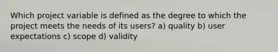 Which project variable is defined as the degree to which the project meets the needs of its users? a) quality b) user expectations c) scope d) validity