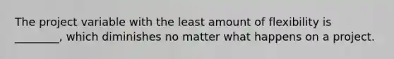 The project variable with the least amount of flexibility is ________, which diminishes no matter what happens on a project.