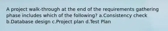 A project walk-through at the end of the requirements gathering phase includes which of the following? a.Consistency check b.Database design c.Project plan d.Test Plan