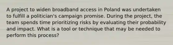 A project to widen broadband access in Poland was undertaken to fulfill a politician's campaign promise. During the project, the team spends time prioritizing risks by evaluating their probability and impact. What is a tool or technique that may be needed to perform this process?