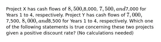 Project X has cash flows of 8,500,8,000, 7,500, and7,000 for Years 1 to 4, respectively. Project Y has cash flows of 7,000,7,500, 8,000, and8,500 for Years 1 to 4, respectively. Which one of the following statements is true concerning these two projects given a positive discount rate? (No calculations needed)