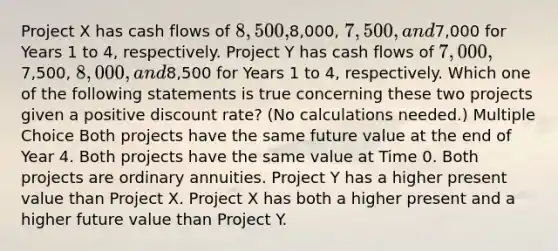 Project X has cash flows of 8,500,8,000, 7,500, and7,000 for Years 1 to 4, respectively. Project Y has cash flows of 7,000,7,500, 8,000, and8,500 for Years 1 to 4, respectively. Which one of the following statements is true concerning these two projects given a positive discount rate? (No calculations needed.) Multiple Choice Both projects have the same future value at the end of Year 4. Both projects have the same value at Time 0. Both projects are ordinary annuities. Project Y has a higher present value than Project X. Project X has both a higher present and a higher future value than Project Y.