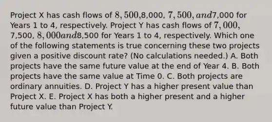 Project X has cash flows of 8,500,8,000, 7,500, and7,000 for Years 1 to 4, respectively. Project Y has cash flows of 7,000,7,500, 8,000 and8,500 for Years 1 to 4, respectively. Which one of the following statements is true concerning these two projects given a positive discount rate? (No calculations needed.) A. Both projects have the same future value at the end of Year 4. B. Both projects have the same value at Time 0. C. Both projects are ordinary annuities. D. Project Y has a higher present value than Project X. E. Project X has both a higher present and a higher future value than Project Y.