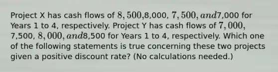 Project X has cash flows of 8,500,8,000, 7,500, and7,000 for Years 1 to 4, respectively. Project Y has cash flows of 7,000,7,500, 8,000, and8,500 for Years 1 to 4, respectively. Which one of the following statements is true concerning these two projects given a positive discount rate? (No calculations needed.)