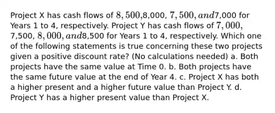 Project X has cash flows of 8,500,8,000, 7,500, and7,000 for Years 1 to 4, respectively. Project Y has cash flows of 7,000,7,500, 8,000, and8,500 for Years 1 to 4, respectively. Which one of the following statements is true concerning these two projects given a positive discount rate? (No calculations needed) a. Both projects have the same value at Time 0. b. Both projects have the same future value at the end of Year 4. c. Project X has both a higher present and a higher future value than Project Y. d. Project Y has a higher present value than Project X.