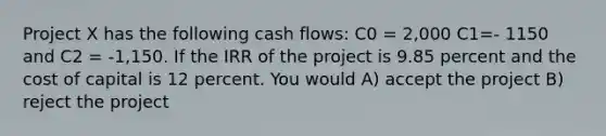 Project X has the following cash flows: C0 = 2,000 C1=- 1150 and C2 = -1,150. If the IRR of the project is 9.85 percent and the cost of capital is 12 percent. You would A) accept the project B) reject the project