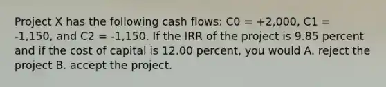 Project X has the following cash flows: C0 = +2,000, C1 = -1,150, and C2 = -1,150. If the IRR of the project is 9.85 percent and if the cost of capital is 12.00 percent, you would A. reject the project B. accept the project.