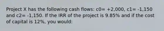 Project X has the following cash flows: c0= +2,000, c1= -1,150 and c2= -1,150. If the IRR of the project is 9.85% and if the cost of capital is 12%, you would: