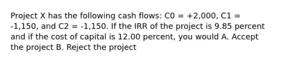 Project X has the following cash flows: C0 = +2,000, C1 = -1,150, and C2 = -1,150. If the IRR of the project is 9.85 percent and if the cost of capital is 12.00 percent, you would A. Accept the project B. Reject the project