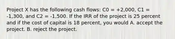 Project X has the following cash flows: C0 = +2,000, C1 = -1,300, and C2 = -1,500. If the IRR of the project is 25 percent and if the cost of capital is 18 percent, you would A. accept the project. B. reject the project.