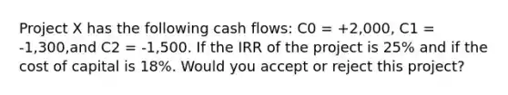 Project X has the following cash flows: C0 = +2,000, C1 = -1,300,and C2 = -1,500. If the IRR of the project is 25% and if the cost of capital is 18%. Would you accept or reject this project?