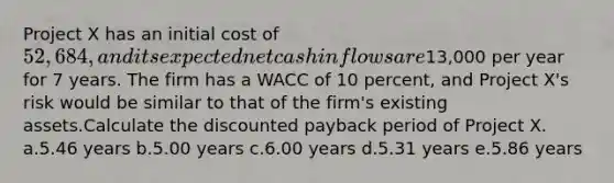 Project X has an initial cost of 52,684, and its expected net cash inflows are13,000 per year for 7 years. The firm has a WACC of 10 percent, and Project X's risk would be similar to that of the firm's existing assets.Calculate the discounted payback period of Project X. a.5.46 years b.5.00 years c.6.00 years d.5.31 years e.5.86 years