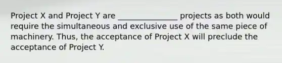 Project X and Project Y are _______________ projects as both would require the simultaneous and exclusive use of the same piece of machinery. Thus, the acceptance of Project X will preclude the acceptance of Project Y.