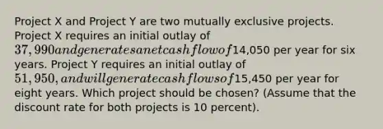 Project X and Project Y are two mutually exclusive projects. Project X requires an initial outlay of 37,990 and generates a net cash flow of14,050 per year for six years. Project Y requires an initial outlay of 51,950, and will generate cash flows of15,450 per year for eight years. Which project should be chosen? (Assume that the discount rate for both projects is 10 percent).