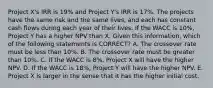 Project X's IRR is 19% and Project Y's IRR is 17%. The projects have the same risk and the same lives, and each has constant cash flows during each year of their lives. If the WACC is 10%, Project Y has a higher NPV than X. Given this information, which of the following statements is CORRECT? A. The crossover rate must be less than 10%. B. The crossover rate must be greater than 10%. C. If the WACC is 8%, Project X will have the higher NPV. D. If the WACC is 18%, Project Y will have the higher NPV. E. Project X is larger in the sense that it has the higher initial cost.