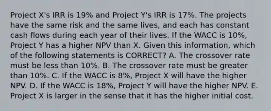 Project X's IRR is 19% and Project Y's IRR is 17%. The projects have the same risk and the same lives, and each has constant cash flows during each year of their lives. If the WACC is 10%, Project Y has a higher NPV than X. Given this information, which of the following statements is CORRECT? A. The crossover rate must be <a href='https://www.questionai.com/knowledge/k7BtlYpAMX-less-than' class='anchor-knowledge'>less than</a> 10%. B. The crossover rate must be <a href='https://www.questionai.com/knowledge/ktgHnBD4o3-greater-than' class='anchor-knowledge'>greater than</a> 10%. C. If the WACC is 8%, Project X will have the higher NPV. D. If the WACC is 18%, Project Y will have the higher NPV. E. Project X is larger in the sense that it has the higher initial cost.