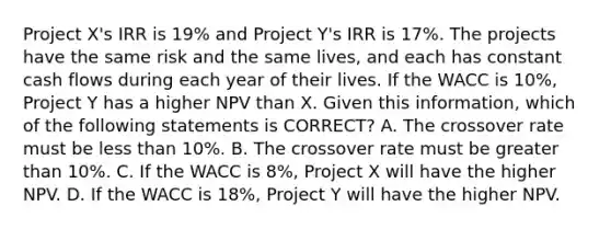 Project X's IRR is 19% and Project Y's IRR is 17%. The projects have the same risk and the same lives, and each has constant cash flows during each year of their lives. If the WACC is 10%, Project Y has a higher NPV than X. Given this information, which of the following statements is CORRECT? A. The crossover rate must be <a href='https://www.questionai.com/knowledge/k7BtlYpAMX-less-than' class='anchor-knowledge'>less than</a> 10%. B. The crossover rate must be <a href='https://www.questionai.com/knowledge/ktgHnBD4o3-greater-than' class='anchor-knowledge'>greater than</a> 10%. C. If the WACC is 8%, Project X will have the higher NPV. D. If the WACC is 18%, Project Y will have the higher NPV.