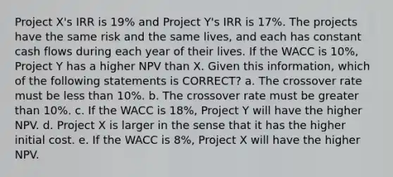 Project X's IRR is 19% and Project Y's IRR is 17%. The projects have the same risk and the same lives, and each has constant cash flows during each year of their lives. If the WACC is 10%, Project Y has a higher NPV than X. Given this information, which of the following statements is CORRECT? a. The crossover rate must be <a href='https://www.questionai.com/knowledge/k7BtlYpAMX-less-than' class='anchor-knowledge'>less than</a> 10%. b. The crossover rate must be <a href='https://www.questionai.com/knowledge/ktgHnBD4o3-greater-than' class='anchor-knowledge'>greater than</a> 10%. c. If the WACC is 18%, Project Y will have the higher NPV. d. Project X is larger in the sense that it has the higher initial cost. e. If the WACC is 8%, Project X will have the higher NPV.