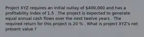 Project XYZ requires an initial outlay of 400,000 and has a profitability index of 1.5 . The project is expected to generate equal annual cash flows over the next twelve years . The required return for this project is 20 % . What is project XYZ's net present value ?