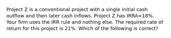 Project Z is a conventional project with a single initial cash outflow and then later cash inflows. Project Z has IRRA=18%. Your firm uses the IRR rule and nothing else. The required rate of return for this project is 21%. Which of the following is correct?