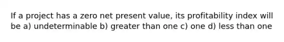 If a project has a zero net present value, its profitability index will be a) undeterminable b) greater than one c) one d) less than one