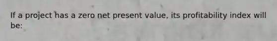 If a project has a zero net present value, its profitability index will be: