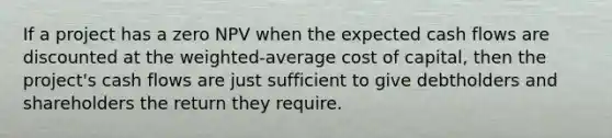 If a project has a zero NPV when the expected cash flows are discounted at the weighted-average cost of capital, then the project's cash flows are just sufficient to give debtholders and shareholders the return they require.