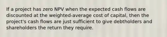 If a project has zero NPV when the expected cash flows are discounted at the weighted-average cost of capital, then the project's cash flows are just sufficient to give debtholders and shareholders the return they require.