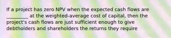 If a project has zero NPV when the expected cash flows are _________ at the weighted-average cost of capital, then the project's cash flows are just sufficient enough to give debtholders and shareholders the returns they require