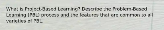 What is Project-Based Learning? Describe the Problem-Based Learning (PBL) process and the features that are common to all varieties of PBL.