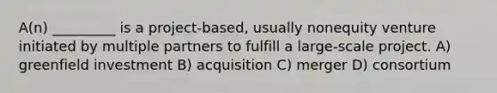 A(n) _________ is a project-based, usually nonequity venture initiated by multiple partners to fulfill a large-scale project. A) greenfield investment B) acquisition C) merger D) consortium