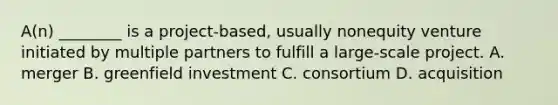 A(n) ________ is a​ project-based, usually nonequity venture initiated by multiple partners to fulfill a​ large-scale project. A. merger B. greenfield investment C. consortium D. acquisition