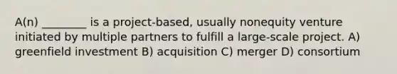 A(n) ________ is a project-based, usually nonequity venture initiated by multiple partners to fulfill a large-scale project. A) greenfield investment B) acquisition C) merger D) consortium