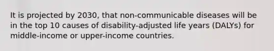 It is projected by 2030, that non-communicable diseases will be in the top 10 causes of disability-adjusted life years (DALYs) for middle-income or upper-income countries.