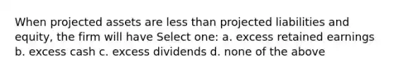 When projected assets are less than projected liabilities and equity, the firm will have Select one: a. excess retained earnings b. excess cash c. excess dividends d. none of the above