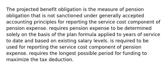 The projected benefit obligation is the measure of pension obligation that is not sanctioned under generally accepted accounting principles for reporting the service cost component of pension expense. requires pension expense to be determined solely on the basis of the plan formula applied to years of service to date and based on existing salary levels. is required to be used for reporting the service cost component of pension expense. requires the longest possible period for funding to maximize the tax deduction.