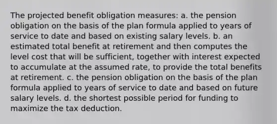 The projected benefit obligation measures: a. the pension obligation on the basis of the plan formula applied to years of service to date and based on existing salary levels. b. an estimated total benefit at retirement and then computes the level cost that will be sufficient, together with interest expected to accumulate at the assumed rate, to provide the total benefits at retirement. c. the pension obligation on the basis of the plan formula applied to years of service to date and based on future salary levels. d. the shortest possible period for funding to maximize the tax deduction.