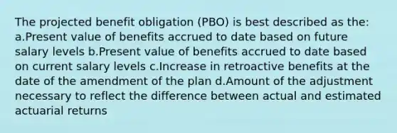 The projected benefit obligation (PBO) is best described as the: a.Present value of benefits accrued to date based on future salary levels b.Present value of benefits accrued to date based on current salary levels c.Increase in retroactive benefits at the date of the amendment of the plan d.Amount of the adjustment necessary to reflect the difference between actual and estimated actuarial returns