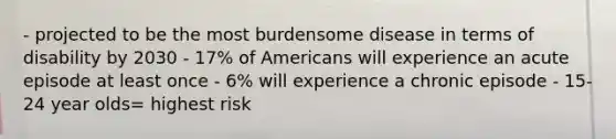 - projected to be the most burdensome disease in terms of disability by 2030 - 17% of Americans will experience an acute episode at least once - 6% will experience a chronic episode - 15-24 year olds= highest risk