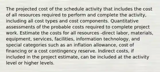 The projected cost of the schedule activity that includes the cost of all resources required to perform and complete the activity, including all cost types and cost components. Quantitative assessments of the probable costs required to complete project work. Estimate the costs for all resources -direct labor, materials, equipment, services, facilities, information technology, and special categories such as an inflation allowance, cost of financing or a cost contingency reserve. Indirect costs, if included in the project estimate, can be included at the activity level or higher levels.