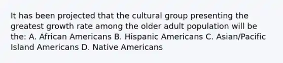 It has been projected that the cultural group presenting the greatest growth rate among the older adult population will be the: A. African Americans B. Hispanic Americans C. Asian/Pacific Island Americans D. Native Americans