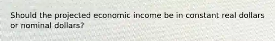 Should the projected economic income be in constant real dollars or nominal dollars?