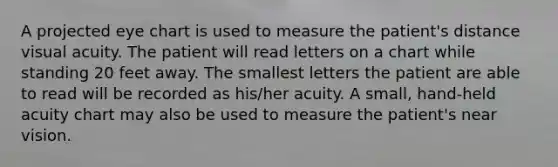 A projected eye chart is used to measure the patient's distance visual acuity. The patient will read letters on a chart while standing 20 feet away. The smallest letters the patient are able to read will be recorded as his/her acuity. A small, hand-held acuity chart may also be used to measure the patient's near vision.