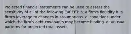 Projected financial statements can be used to assess the sensitivity of all of the following EXCEPT: a. a firm's liquidity b. a firm's leverage to changes in assumptions. c. conditions under which the firm's debt covenants may become binding. d. unusual patterns for projected total assets